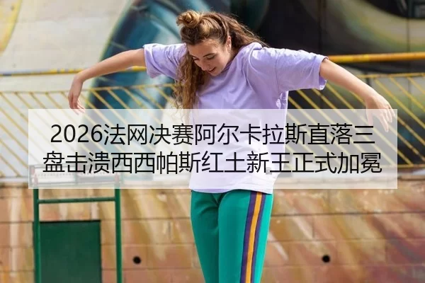 2026法网决赛阿尔卡拉斯直落三盘击溃西西帕斯红土新王正式加冕