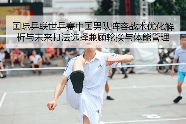国际乒联世乒赛中国男队阵容战术优化解析与未来打法选择兼顾轮换与体能管理