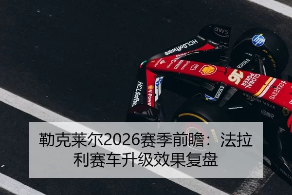 勒克莱尔2026赛季前瞻：法拉利赛车升级效果复盘