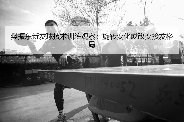 樊振东新发球技术训练观察：旋转变化或改变接发格局